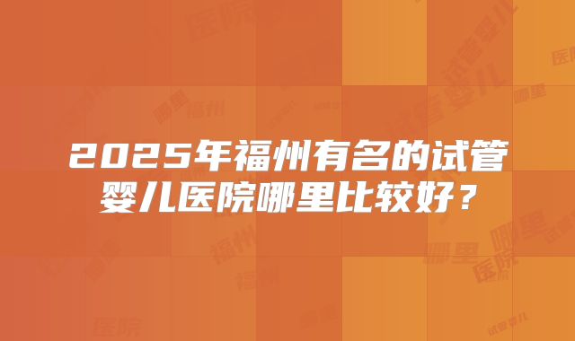 2025年福州有名的试管婴儿医院哪里比较好？