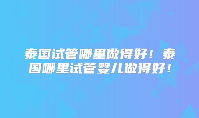 泰国试管哪里做得好！泰国哪里试管婴儿做得好！