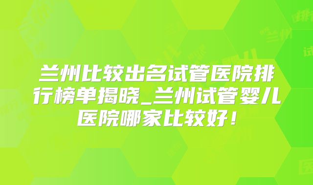 兰州比较出名试管医院排行榜单揭晓_兰州试管婴儿医院哪家比较好！