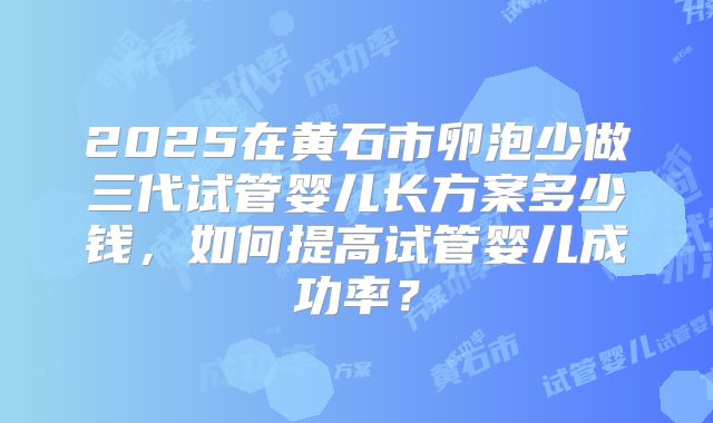 2025在黄石市卵泡少做三代试管婴儿长方案多少钱，如何提高试管婴儿成功率？