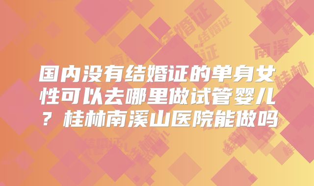 国内没有结婚证的单身女性可以去哪里做试管婴儿？桂林南溪山医院能做吗
