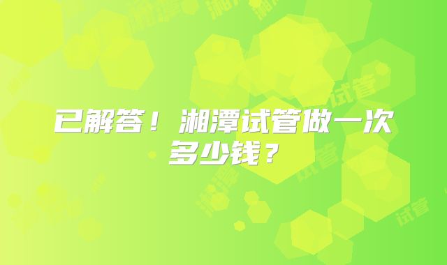 已解答!湘潭试管做一次多少钱?