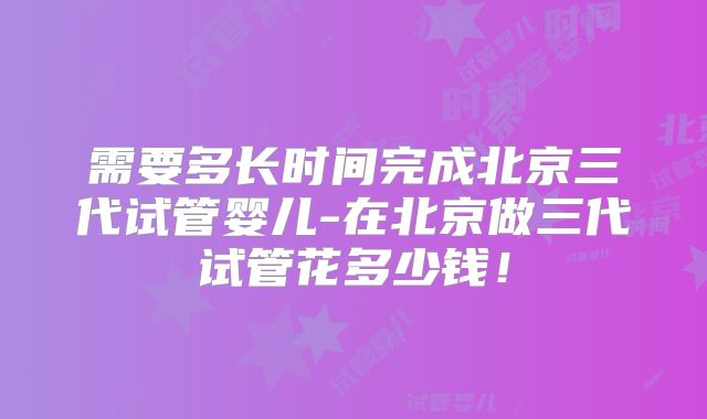 需要多长时间完成北京三代试管婴儿-在北京做三代试管花多少钱！