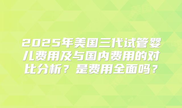 2025年美国三代试管婴儿费用及与国内费用的对比分析?是费用全面吗?