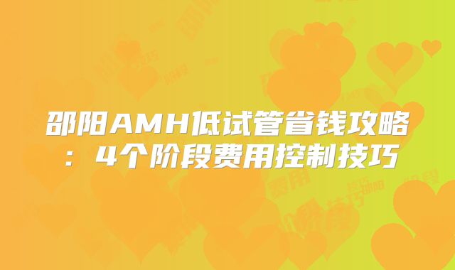 邵阳AMH低试管省钱攻略:4个阶段费用控制技巧