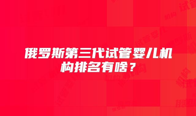 俄罗斯第三代试管婴儿机构排名有啥？