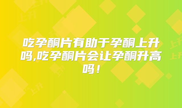 吃孕酮片有助于孕酮上升吗,吃孕酮片会让孕酮升高吗！