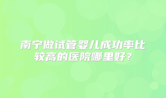 南宁做试管婴儿成功率比较高的医院哪里好？
