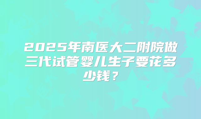 2025年南医大二附院做三代试管婴儿生子要花多少钱？