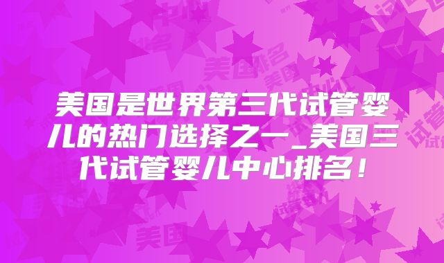 美国是世界第三代试管婴儿的热门选择之一_美国三代试管婴儿中心排名!