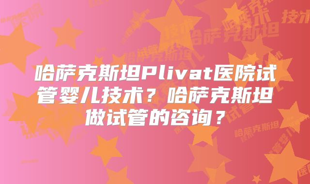 哈萨克斯坦Plivat医院试管婴儿技术？哈萨克斯坦做试管的咨询？