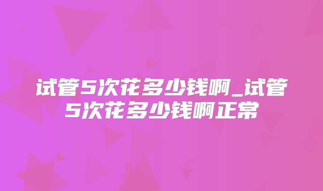 试管5次花多少钱啊_试管5次花多少钱啊正常