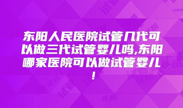 东阳人民医院试管几代可以做三代试管婴儿吗,东阳哪家医院可以做试管婴儿！