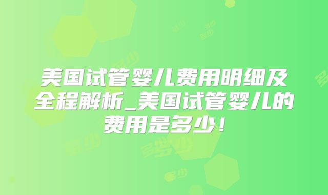 美国试管婴儿费用明细及全程解析_美国试管婴儿的费用是多少！