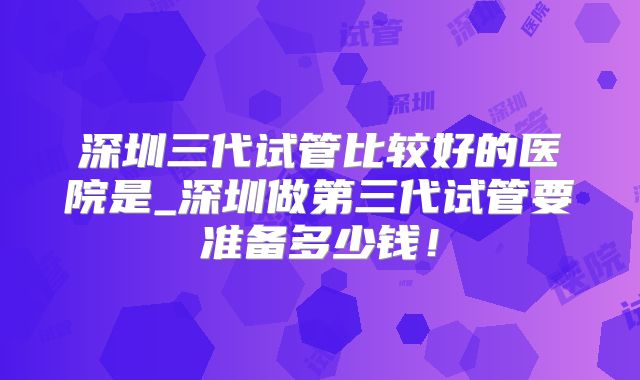 深圳三代试管比较好的医院是_深圳做第三代试管要准备多少钱！