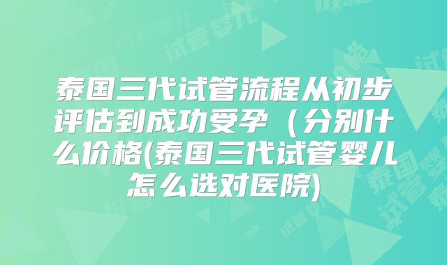 泰国三代试管流程从初步评估到成功受孕（分别什么价格(泰国三代试管婴儿怎么选对医院)