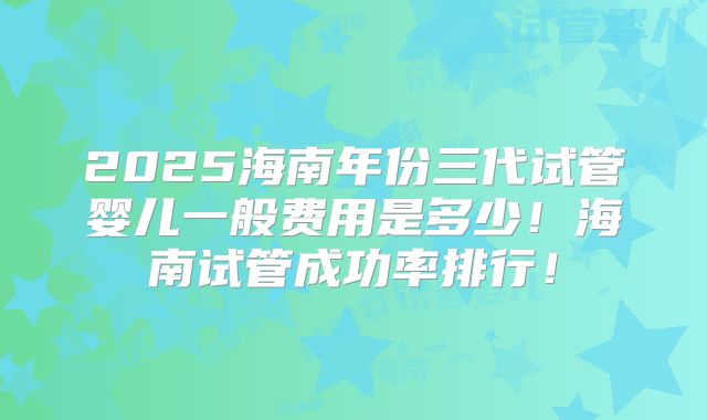 2025海南年份三代试管婴儿一般费用是多少！海南试管成功率排行！