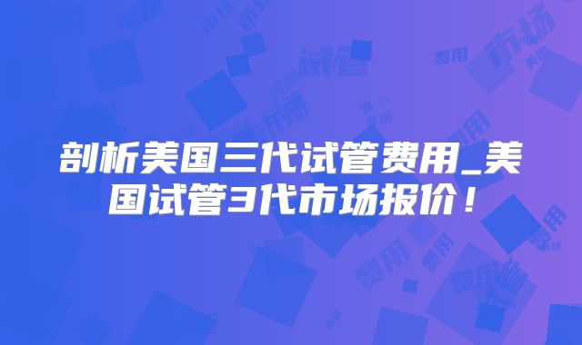 剖析美国三代试管费用_美国试管3代市场报价！