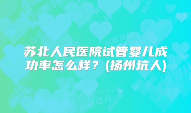 苏北人民医院试管婴儿成功率怎么样？(扬州坑人)