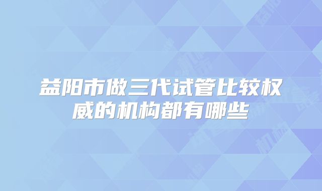 益阳市做三代试管比较权威的机构都有哪些