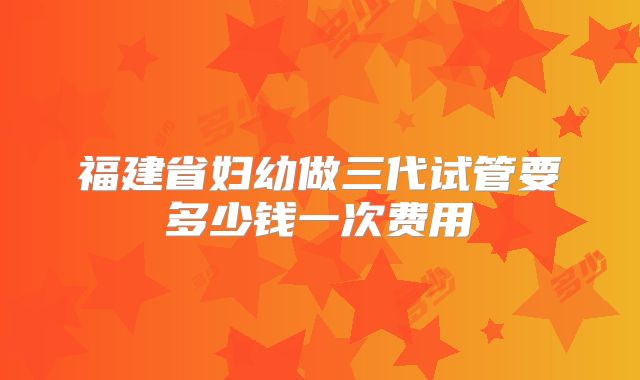 福建省妇幼做三代试管要多少钱一次费用