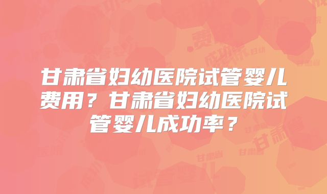 甘肃省妇幼医院试管婴儿费用？甘肃省妇幼医院试管婴儿成功率？