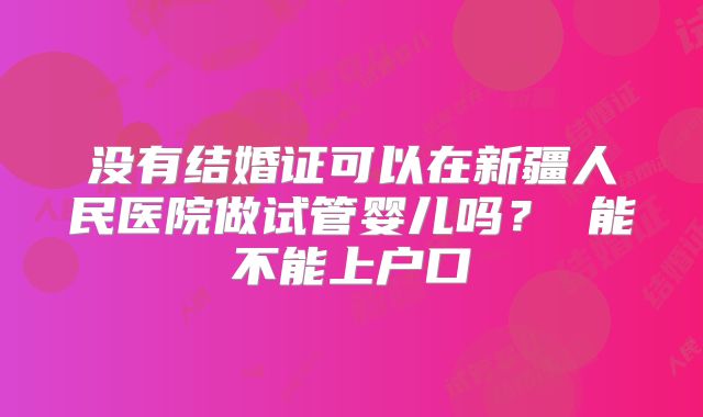 没有结婚证可以在新疆人民医院做试管婴儿吗? 能不能上户口