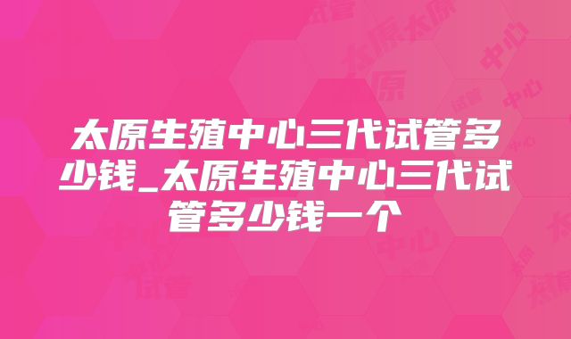 太原生殖中心三代试管多少钱_太原生殖中心三代试管多少钱一个