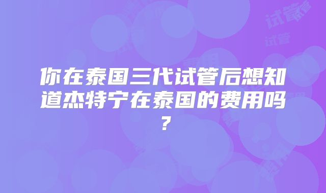 你在泰国三代试管后想知道杰特宁在泰国的费用吗？