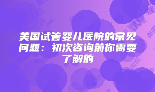 美国试管婴儿医院的常见问题：初次咨询前你需要了解的