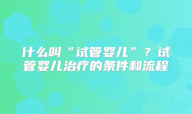 什么叫“试管婴儿”？试管婴儿治疗的条件和流程