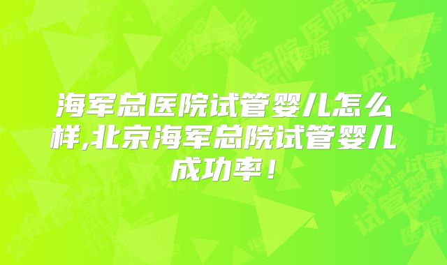 海军总医院试管婴儿怎么样,北京海军总院试管婴儿成功率！
