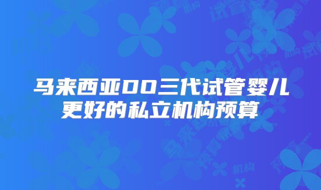 马来西亚DO三代试管婴儿更好的私立机构预算