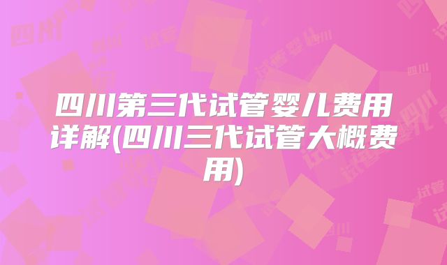 四川第三代试管婴儿费用详解(四川三代试管大概费用)