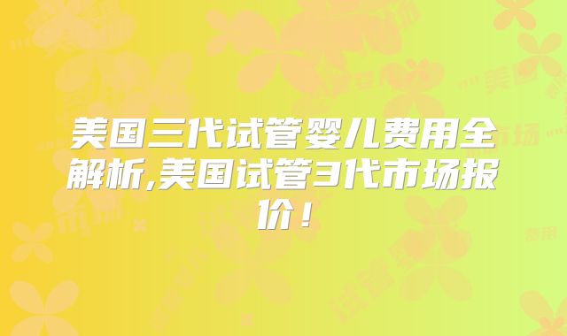 美国三代试管婴儿费用全解析,美国试管3代市场报价！