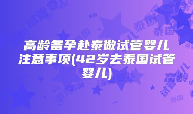 高龄备孕赴泰做试管婴儿注意事项(42岁去泰国试管婴儿)