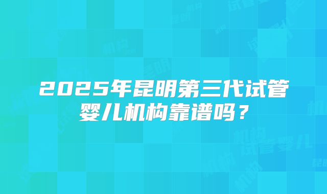 2025年昆明第三代试管婴儿机构靠谱吗?
