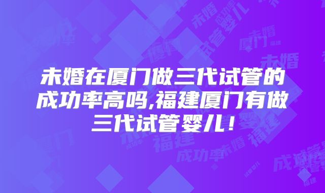 未婚在厦门做三代试管的成功率高吗,福建厦门有做三代试管婴儿！