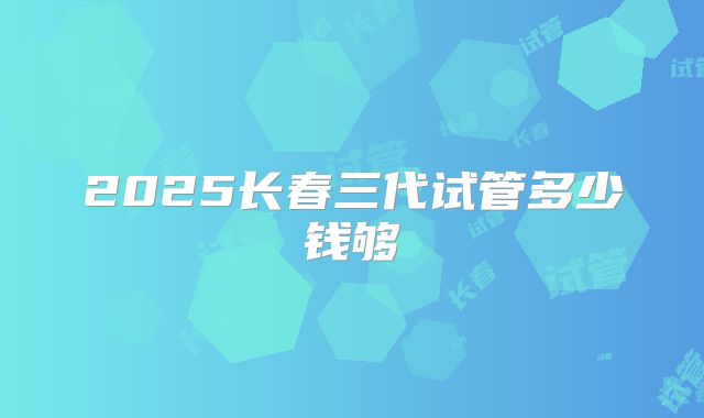 2025长春三代试管多少钱够
