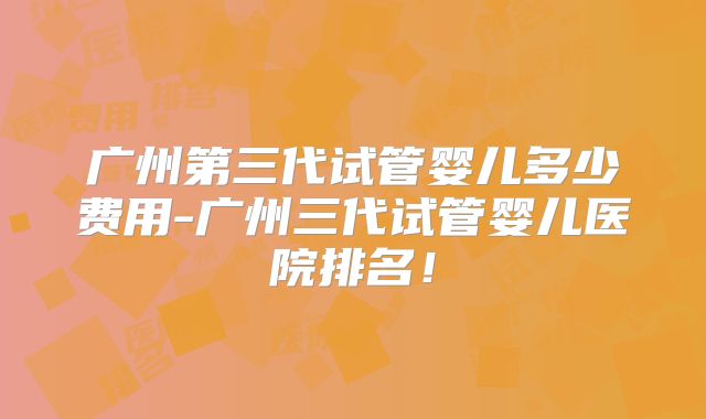 广州第三代试管婴儿多少费用-广州三代试管婴儿医院排名!