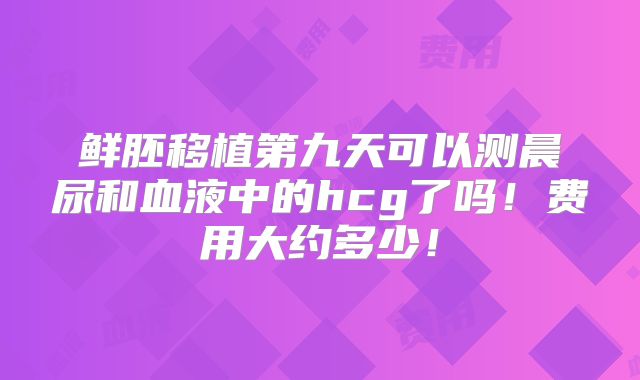 鲜胚移植第九天可以测晨尿和血液中的hcg了吗!费用大约多少!