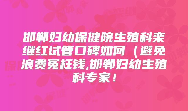邯郸妇幼保健院生殖科栾继红试管口碑如何（避免浪费冤枉钱,邯郸妇幼生殖科专家！