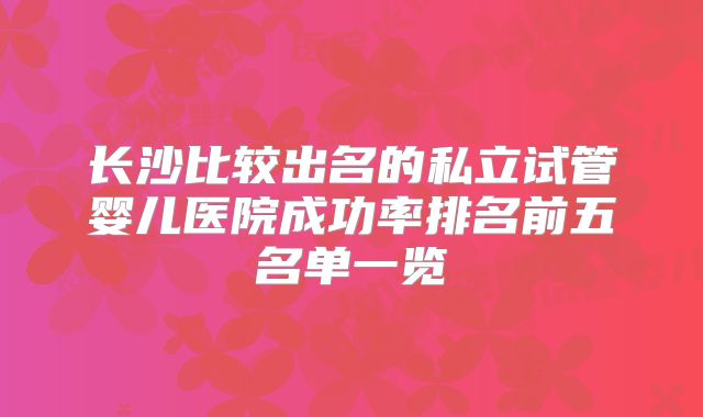 长沙比较出名的私立试管婴儿医院成功率排名前五名单一览