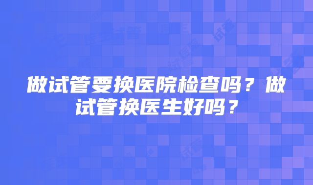 做试管要换医院检查吗？做试管换医生好吗？