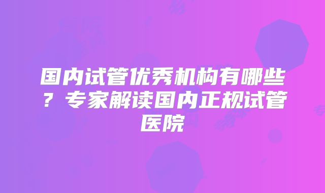 国内试管优秀机构有哪些?专家解读国内正规试管医院