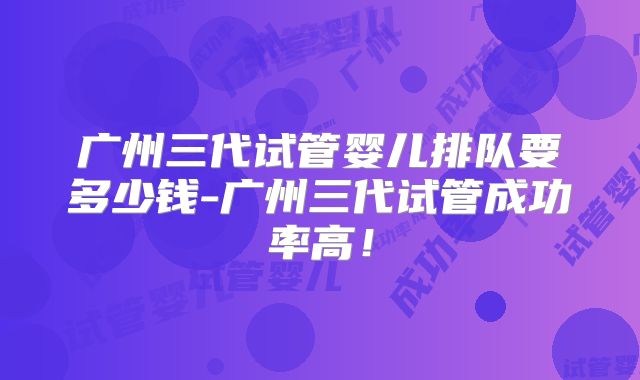 广州三代试管婴儿排队要多少钱-广州三代试管成功率高!