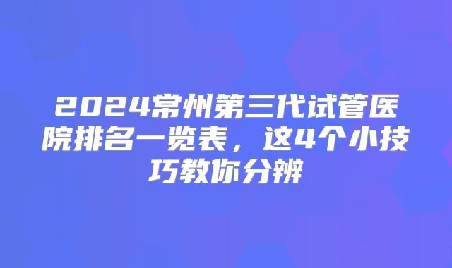 2024常州第三代试管医院排名一览表,这4个小技巧教你分辨