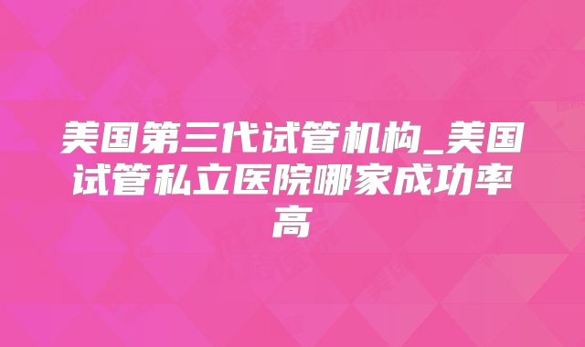 美国第三代试管机构_美国试管私立医院哪家成功率高