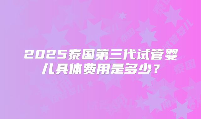 2025泰国第三代试管婴儿具体费用是多少？