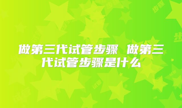 做第三代试管步骤 做第三代试管步骤是什么